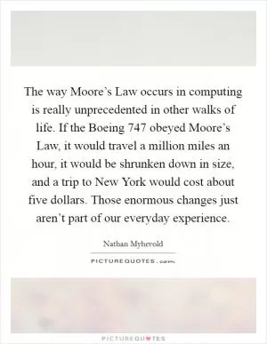 The way Moore’s Law occurs in computing is really unprecedented in other walks of life. If the Boeing 747 obeyed Moore’s Law, it would travel a million miles an hour, it would be shrunken down in size, and a trip to New York would cost about five dollars. Those enormous changes just aren’t part of our everyday experience Picture Quote #1