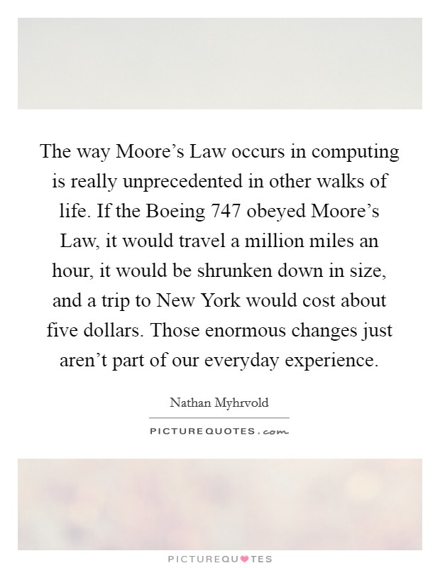 The way Moore's Law occurs in computing is really unprecedented in other walks of life. If the Boeing 747 obeyed Moore's Law, it would travel a million miles an hour, it would be shrunken down in size, and a trip to New York would cost about five dollars. Those enormous changes just aren't part of our everyday experience Picture Quote #1