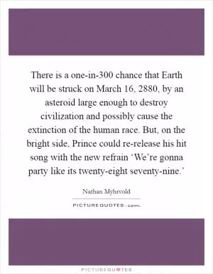 There is a one-in-300 chance that Earth will be struck on March 16, 2880, by an asteroid large enough to destroy civilization and possibly cause the extinction of the human race. But, on the bright side, Prince could re-release his hit song with the new refrain ‘We’re gonna party like its twenty-eight seventy-nine.’ Picture Quote #1