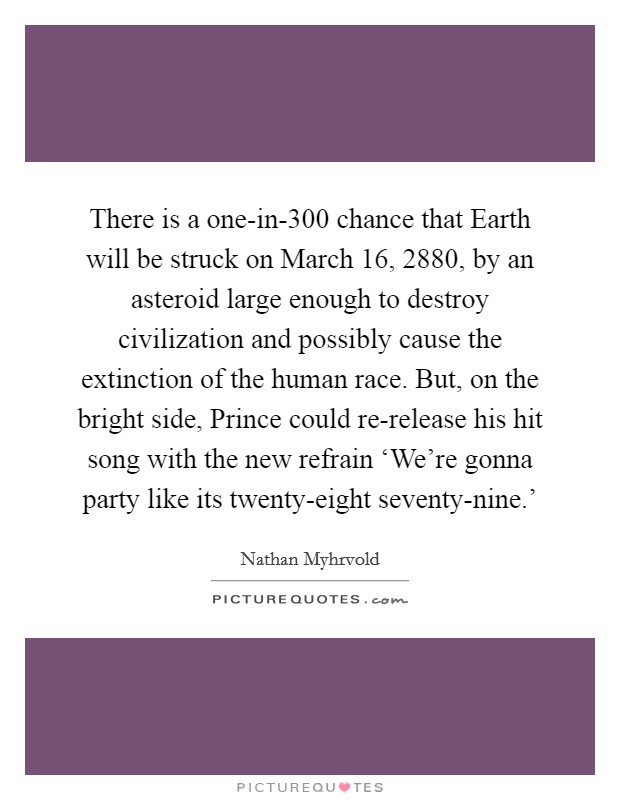 There is a one-in-300 chance that Earth will be struck on March 16, 2880, by an asteroid large enough to destroy civilization and possibly cause the extinction of the human race. But, on the bright side, Prince could re-release his hit song with the new refrain ‘We're gonna party like its twenty-eight seventy-nine.' Picture Quote #1