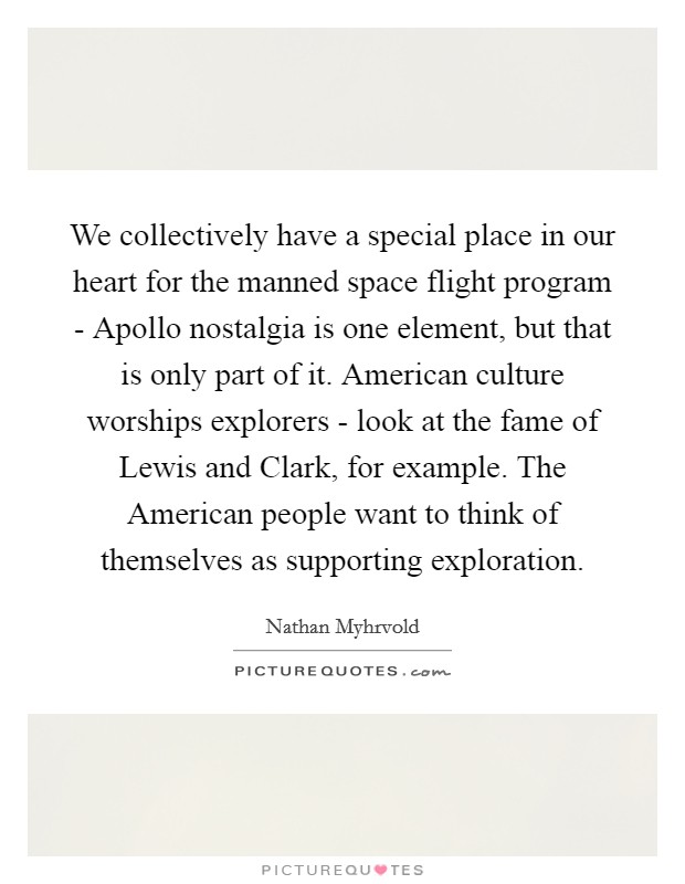 We collectively have a special place in our heart for the manned space flight program - Apollo nostalgia is one element, but that is only part of it. American culture worships explorers - look at the fame of Lewis and Clark, for example. The American people want to think of themselves as supporting exploration Picture Quote #1