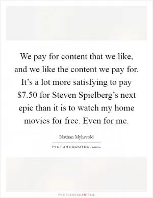 We pay for content that we like, and we like the content we pay for. It’s a lot more satisfying to pay $7.50 for Steven Spielberg’s next epic than it is to watch my home movies for free. Even for me Picture Quote #1
