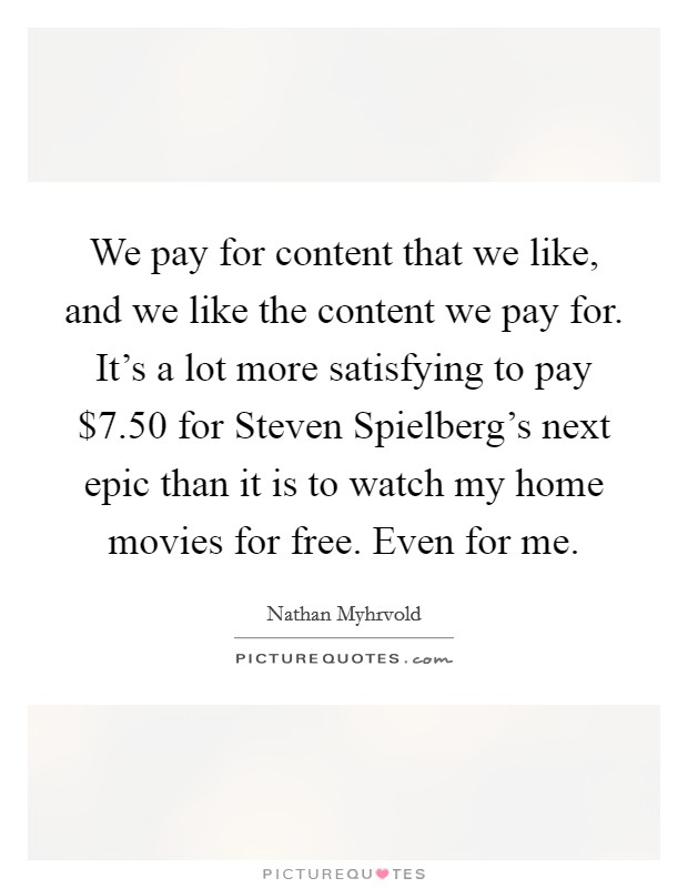 We pay for content that we like, and we like the content we pay for. It's a lot more satisfying to pay $7.50 for Steven Spielberg's next epic than it is to watch my home movies for free. Even for me Picture Quote #1