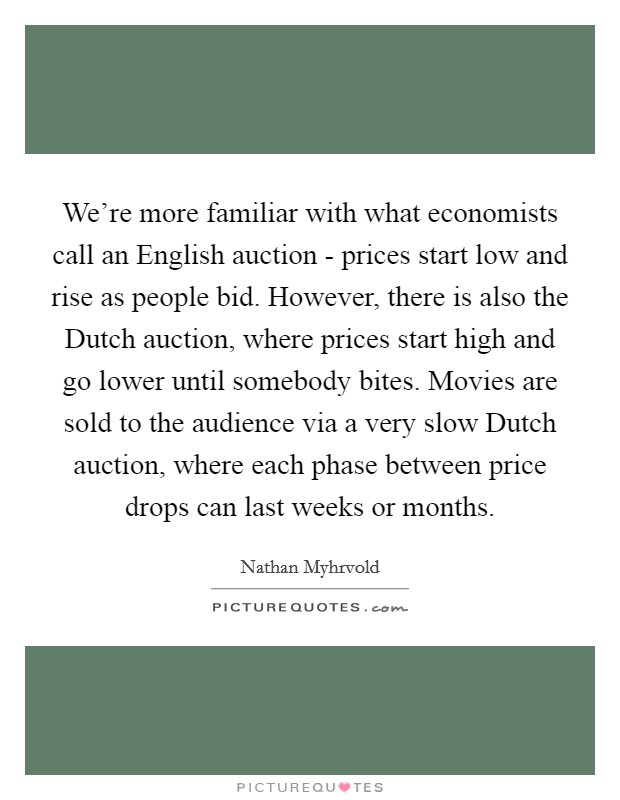 We're more familiar with what economists call an English auction - prices start low and rise as people bid. However, there is also the Dutch auction, where prices start high and go lower until somebody bites. Movies are sold to the audience via a very slow Dutch auction, where each phase between price drops can last weeks or months Picture Quote #1