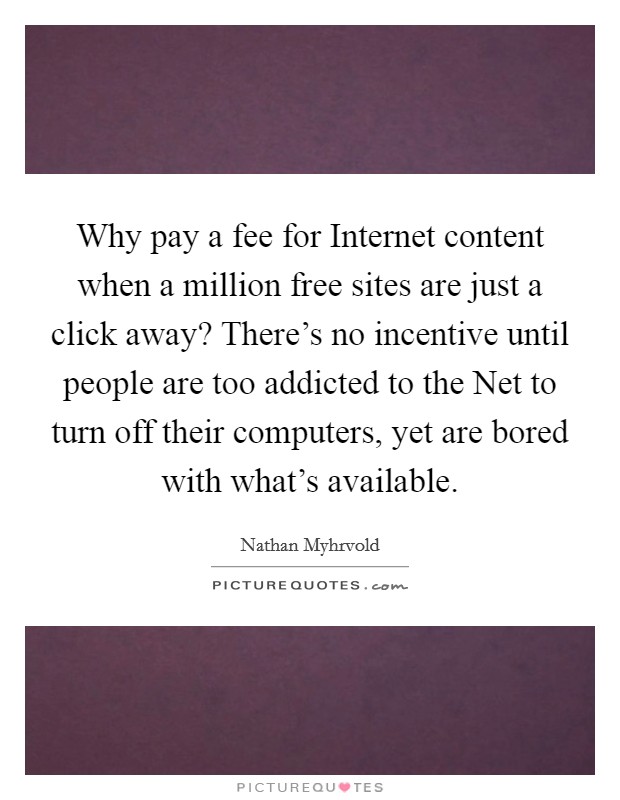 Why pay a fee for Internet content when a million free sites are just a click away? There's no incentive until people are too addicted to the Net to turn off their computers, yet are bored with what's available Picture Quote #1