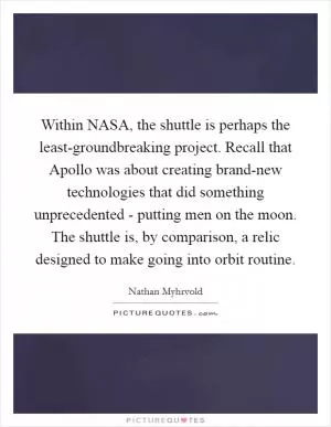 Within NASA, the shuttle is perhaps the least-groundbreaking project. Recall that Apollo was about creating brand-new technologies that did something unprecedented - putting men on the moon. The shuttle is, by comparison, a relic designed to make going into orbit routine Picture Quote #1