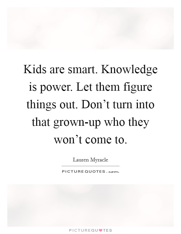 Kids are smart. Knowledge is power. Let them figure things out. Don't turn into that grown-up who they won't come to Picture Quote #1