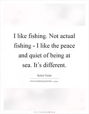 I like fishing. Not actual fishing - I like the peace and quiet of being at sea. It’s different Picture Quote #1