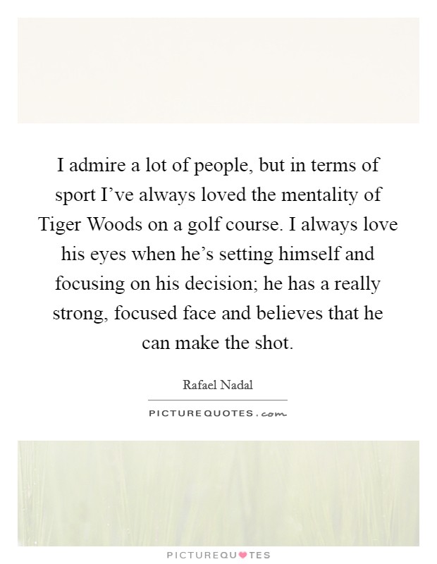 I admire a lot of people, but in terms of sport I've always loved the mentality of Tiger Woods on a golf course. I always love his eyes when he's setting himself and focusing on his decision; he has a really strong, focused face and believes that he can make the shot Picture Quote #1