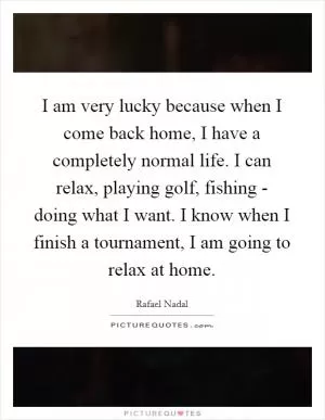 I am very lucky because when I come back home, I have a completely normal life. I can relax, playing golf, fishing - doing what I want. I know when I finish a tournament, I am going to relax at home Picture Quote #1