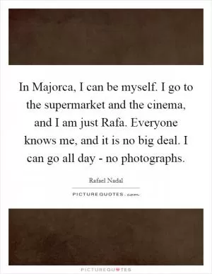 In Majorca, I can be myself. I go to the supermarket and the cinema, and I am just Rafa. Everyone knows me, and it is no big deal. I can go all day - no photographs Picture Quote #1