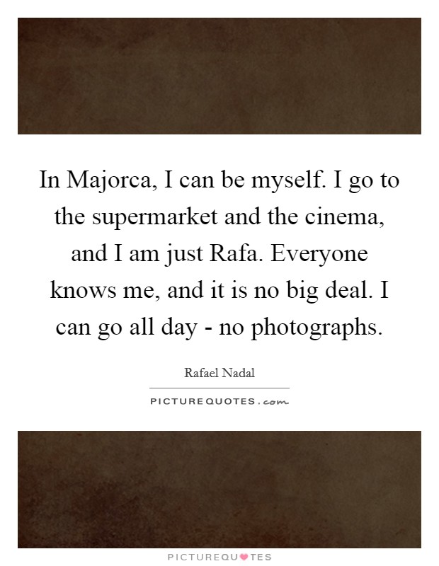 In Majorca, I can be myself. I go to the supermarket and the cinema, and I am just Rafa. Everyone knows me, and it is no big deal. I can go all day - no photographs Picture Quote #1