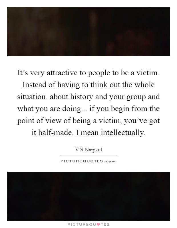 It's very attractive to people to be a victim. Instead of having to think out the whole situation, about history and your group and what you are doing... if you begin from the point of view of being a victim, you've got it half-made. I mean intellectually Picture Quote #1