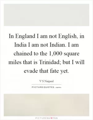 In England I am not English, in India I am not Indian. I am chained to the 1,000 square miles that is Trinidad; but I will evade that fate yet Picture Quote #1