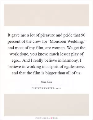 It gave me a lot of pleasure and pride that 90 percent of the crew for ‘Monsoon Wedding,’ and most of my film, are women. We get the work done, you know, much lesser play of ego... And I really believe in harmony, I believe in working in a spirit of egolessness and that the film is bigger than all of us Picture Quote #1
