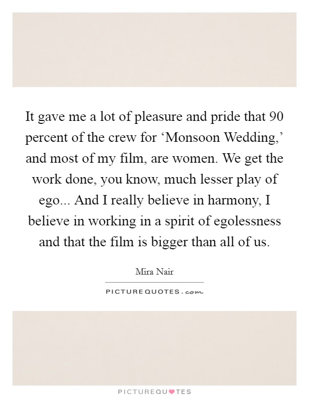 It gave me a lot of pleasure and pride that 90 percent of the crew for ‘Monsoon Wedding,' and most of my film, are women. We get the work done, you know, much lesser play of ego... And I really believe in harmony, I believe in working in a spirit of egolessness and that the film is bigger than all of us Picture Quote #1