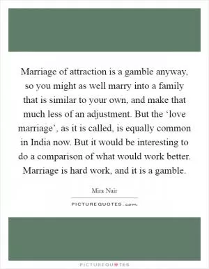 Marriage of attraction is a gamble anyway, so you might as well marry into a family that is similar to your own, and make that much less of an adjustment. But the ‘love marriage’, as it is called, is equally common in India now. But it would be interesting to do a comparison of what would work better. Marriage is hard work, and it is a gamble Picture Quote #1