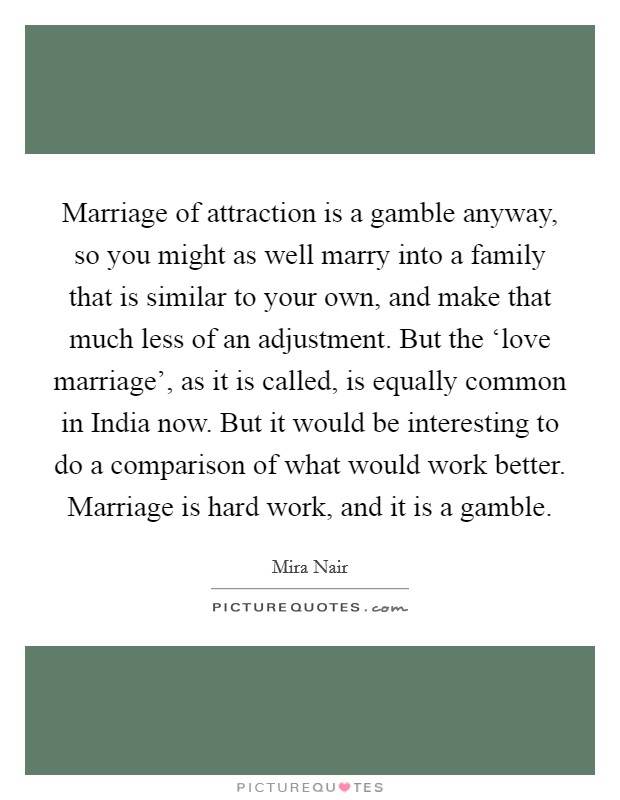 Marriage of attraction is a gamble anyway, so you might as well marry into a family that is similar to your own, and make that much less of an adjustment. But the ‘love marriage', as it is called, is equally common in India now. But it would be interesting to do a comparison of what would work better. Marriage is hard work, and it is a gamble Picture Quote #1
