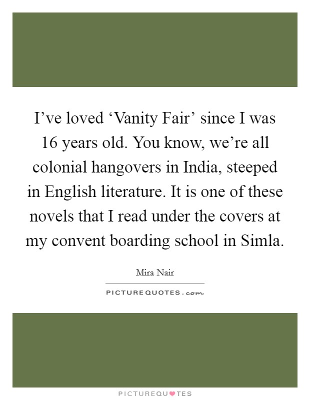 I've loved ‘Vanity Fair' since I was 16 years old. You know, we're all colonial hangovers in India, steeped in English literature. It is one of these novels that I read under the covers at my convent boarding school in Simla Picture Quote #1
