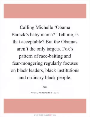 Calling Michelle ‘Obama Barack’s baby mama?’ Tell me, is that acceptable? But the Obamas aren’t the only targets. Fox’s pattern of race-baiting and fear-mongering regularly focuses on black leaders, black institutions and ordinary black people Picture Quote #1