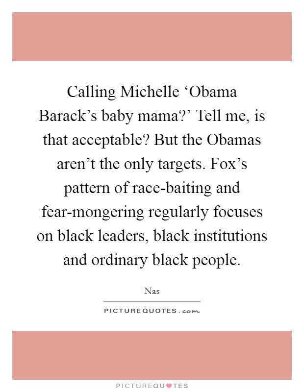 Calling Michelle ‘Obama Barack's baby mama?' Tell me, is that acceptable? But the Obamas aren't the only targets. Fox's pattern of race-baiting and fear-mongering regularly focuses on black leaders, black institutions and ordinary black people Picture Quote #1