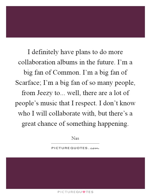 I definitely have plans to do more collaboration albums in the future. I'm a big fan of Common. I'm a big fan of Scarface; I'm a big fan of so many people, from Jeezy to... well, there are a lot of people's music that I respect. I don't know who I will collaborate with, but there's a great chance of something happening Picture Quote #1