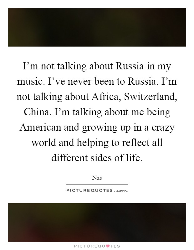 I'm not talking about Russia in my music. I've never been to Russia. I'm not talking about Africa, Switzerland, China. I'm talking about me being American and growing up in a crazy world and helping to reflect all different sides of life Picture Quote #1