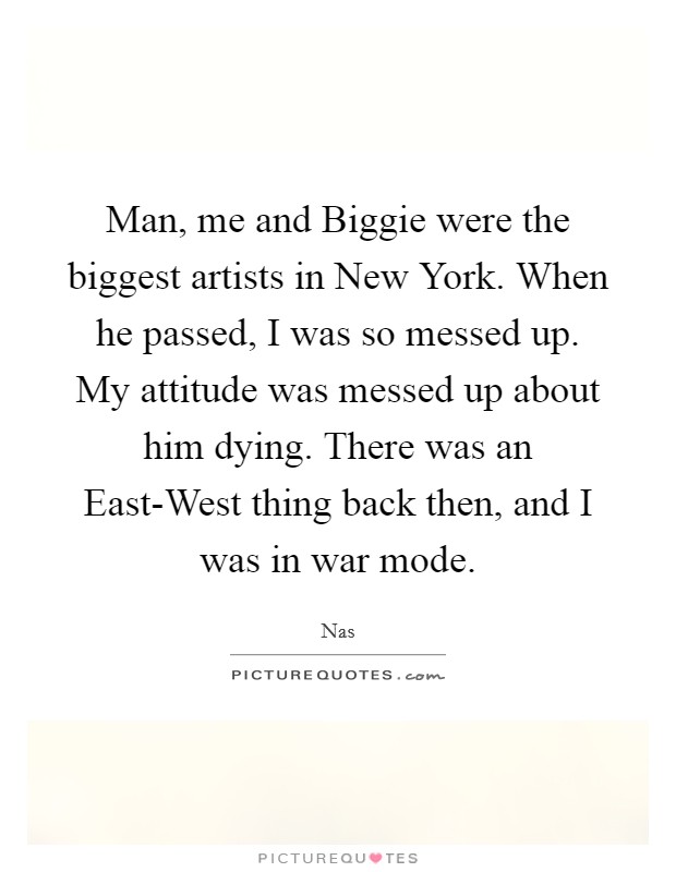 Man, me and Biggie were the biggest artists in New York. When he passed, I was so messed up. My attitude was messed up about him dying. There was an East-West thing back then, and I was in war mode Picture Quote #1