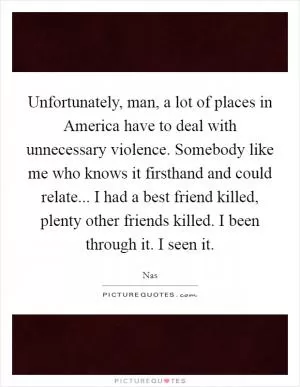 Unfortunately, man, a lot of places in America have to deal with unnecessary violence. Somebody like me who knows it firsthand and could relate... I had a best friend killed, plenty other friends killed. I been through it. I seen it Picture Quote #1