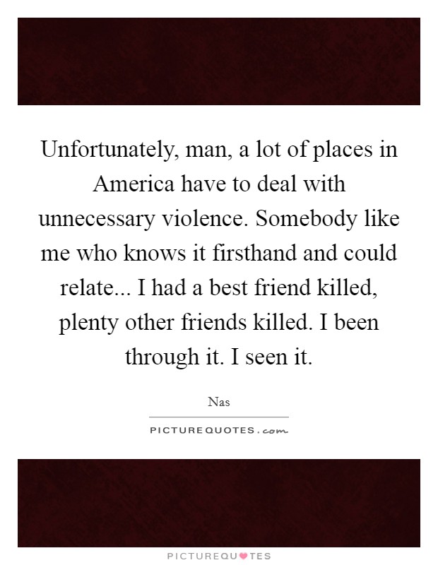 Unfortunately, man, a lot of places in America have to deal with unnecessary violence. Somebody like me who knows it firsthand and could relate... I had a best friend killed, plenty other friends killed. I been through it. I seen it Picture Quote #1