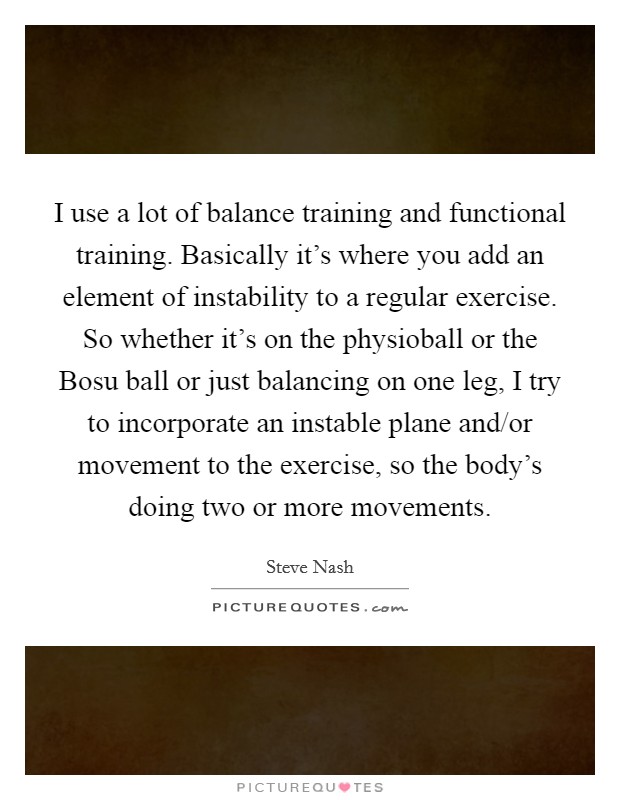 I use a lot of balance training and functional training. Basically it's where you add an element of instability to a regular exercise. So whether it's on the physioball or the Bosu ball or just balancing on one leg, I try to incorporate an instable plane and/or movement to the exercise, so the body's doing two or more movements Picture Quote #1