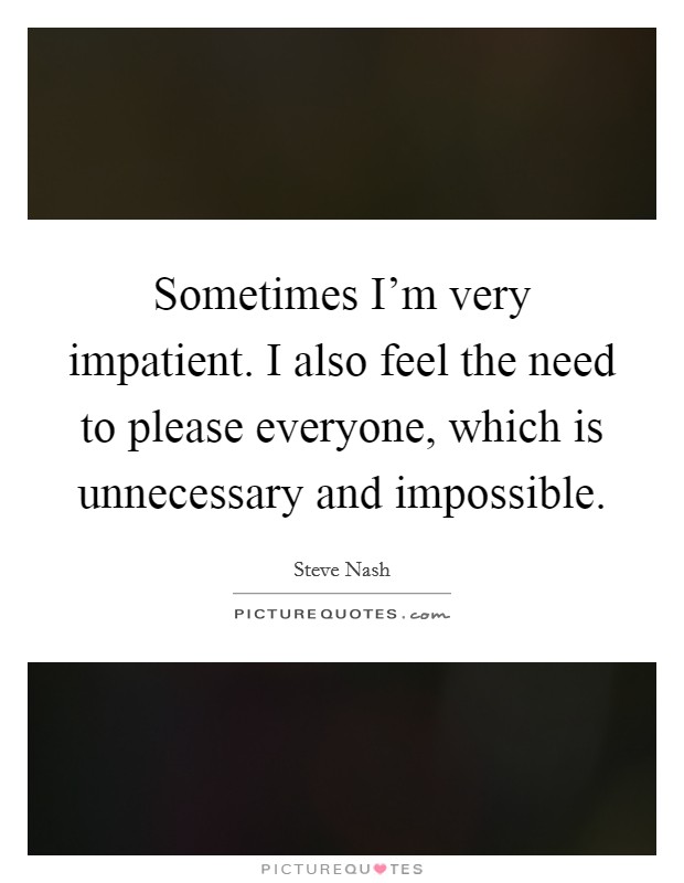 Sometimes I'm very impatient. I also feel the need to please everyone, which is unnecessary and impossible Picture Quote #1
