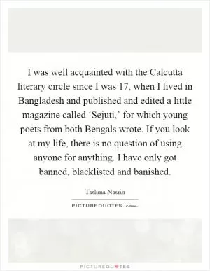 I was well acquainted with the Calcutta literary circle since I was 17, when I lived in Bangladesh and published and edited a little magazine called ‘Sejuti,’ for which young poets from both Bengals wrote. If you look at my life, there is no question of using anyone for anything. I have only got banned, blacklisted and banished Picture Quote #1
