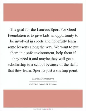 The goal for the Laureus Sport For Good Foundation is to give kids an opportunity to be involved in sports and hopefully learn some lessons along the way. We want to put them in a safe environment, help them if they need it and maybe they will get a scholarship to a school because of the skills that they learn. Sport is just a starting point Picture Quote #1
