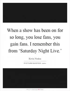 When a show has been on for so long, you lose fans, you gain fans. I remember this from ‘Saturday Night Live.’ Picture Quote #1