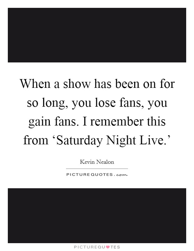 When a show has been on for so long, you lose fans, you gain fans. I remember this from ‘Saturday Night Live.' Picture Quote #1