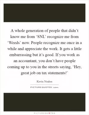 A whole generation of people that didn’t know me from ‘SNL’ recognize me from ‘Weeds’ now. People recognize me once in a while and appreciate the work. It gets a little embarrassing but it’s good. If you work as an accountant, you don’t have people coming up to you in the streets saying, ‘Hey, great job on tax statements!’ Picture Quote #1