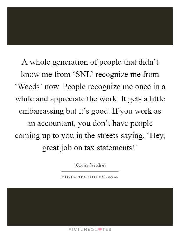 A whole generation of people that didn't know me from ‘SNL' recognize me from ‘Weeds' now. People recognize me once in a while and appreciate the work. It gets a little embarrassing but it's good. If you work as an accountant, you don't have people coming up to you in the streets saying, ‘Hey, great job on tax statements!' Picture Quote #1