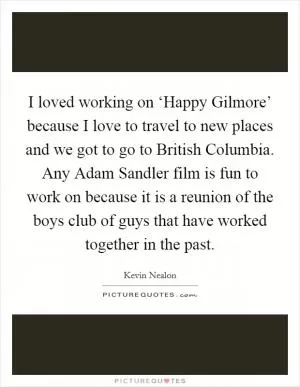 I loved working on ‘Happy Gilmore’ because I love to travel to new places and we got to go to British Columbia. Any Adam Sandler film is fun to work on because it is a reunion of the boys club of guys that have worked together in the past Picture Quote #1