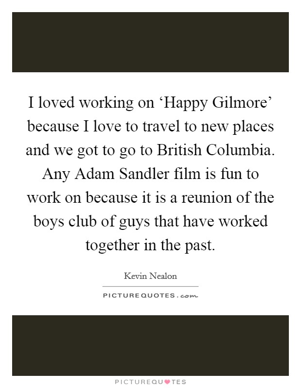 I loved working on ‘Happy Gilmore' because I love to travel to new places and we got to go to British Columbia. Any Adam Sandler film is fun to work on because it is a reunion of the boys club of guys that have worked together in the past Picture Quote #1