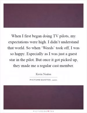 When I first began doing TV pilots, my expectations were high. I didn’t understand that world. So when ‘Weeds’ took off, I was so happy. Especially as I was just a guest star in the pilot. But once it got picked up, they made me a regular cast member Picture Quote #1
