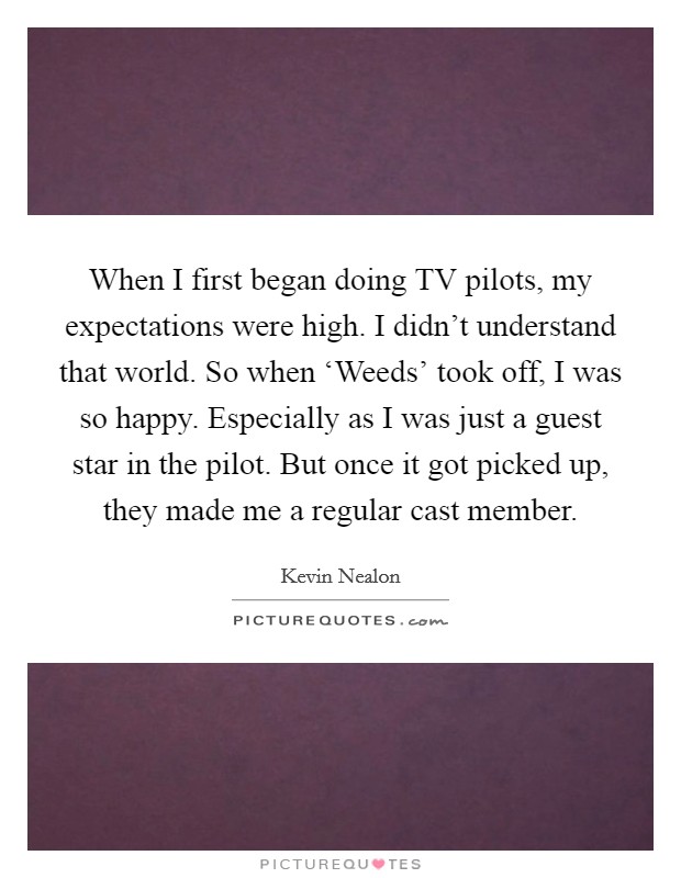 When I first began doing TV pilots, my expectations were high. I didn't understand that world. So when ‘Weeds' took off, I was so happy. Especially as I was just a guest star in the pilot. But once it got picked up, they made me a regular cast member Picture Quote #1