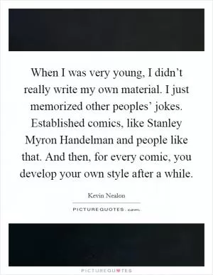 When I was very young, I didn’t really write my own material. I just memorized other peoples’ jokes. Established comics, like Stanley Myron Handelman and people like that. And then, for every comic, you develop your own style after a while Picture Quote #1