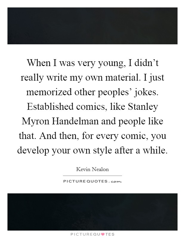 When I was very young, I didn't really write my own material. I just memorized other peoples' jokes. Established comics, like Stanley Myron Handelman and people like that. And then, for every comic, you develop your own style after a while Picture Quote #1