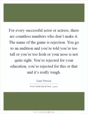 For every successful actor or actress, there are countless numbers who don’t make it. The name of the game is rejection. You go to an audition and you’re told you’re too tall or you’re too Irish or your nose is not quite right. You’re rejected for your education, you’re rejected for this or that and it’s really tough Picture Quote #1