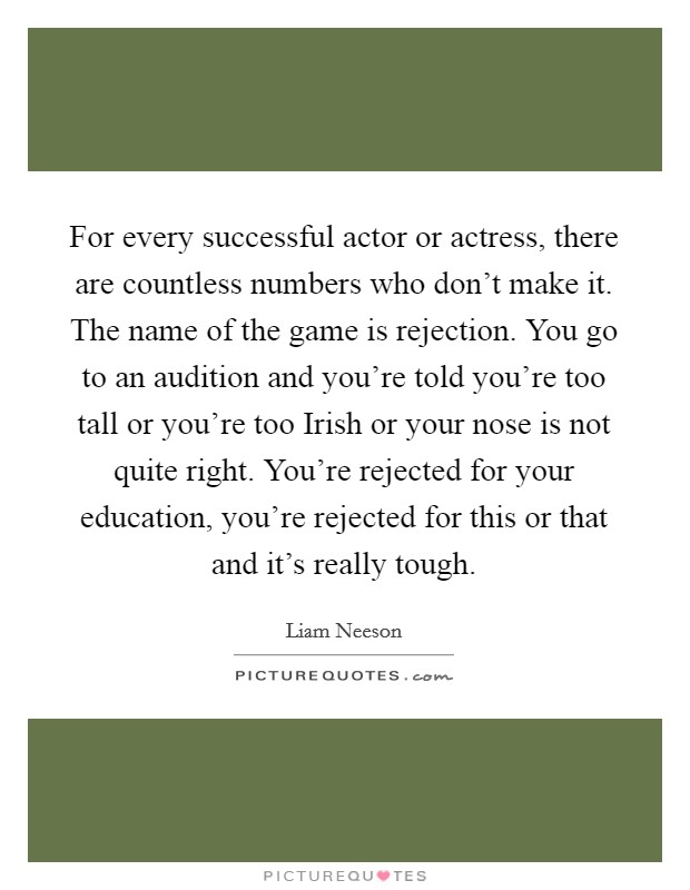 For every successful actor or actress, there are countless numbers who don't make it. The name of the game is rejection. You go to an audition and you're told you're too tall or you're too Irish or your nose is not quite right. You're rejected for your education, you're rejected for this or that and it's really tough Picture Quote #1