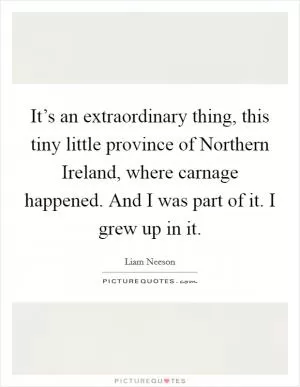 It’s an extraordinary thing, this tiny little province of Northern Ireland, where carnage happened. And I was part of it. I grew up in it Picture Quote #1