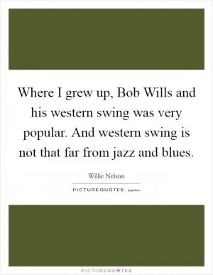 Where I grew up, Bob Wills and his western swing was very popular. And western swing is not that far from jazz and blues Picture Quote #1
