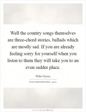 Well the country songs themselves are three-chord stories, ballads which are mostly sad. If you are already feeling sorry for yourself when you listen to them they will take you to an even sadder place Picture Quote #1