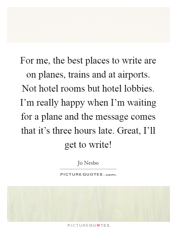 For me, the best places to write are on planes, trains and at airports. Not hotel rooms but hotel lobbies. I'm really happy when I'm waiting for a plane and the message comes that it's three hours late. Great, I'll get to write! Picture Quote #1